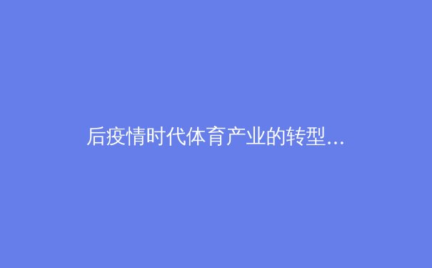 后疫情时代体育产业的转型与突破：数字化浪潮下的新生态 - 3